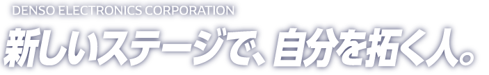 DENSO ELECTRONICS RECRUITING SITE 2017 新しいステージで、自分を拓く人。